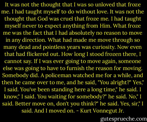 It was not the thought that I was so unloved that froze me. I had taught myself to do without love.<br />It was not the thought that God was cruel that froze me. I had taught myself never to expect anything from Him.<br />What froze me was the fact that I had absolutely no reason to move in any direction. What had made me move through so many dead and pointless years was curiosity.<br />Now even that had flickered out.<br />How long I stood frozen there, I cannot say. If I was ever going to move again, someone else was going to have to furnish the reason for moving.<br />Somebody did.<br />A policeman watched me for a while, and then he came over to me, and he said, "You alright?"<br />Yes," I said.<br />You've been standing here a long time," he said.<br />I know," I said.<br />You waiting for somebody?" he said.<br />No," I said.<br />Better move on, don't you think?" he said.<br />Yes, sir," I said.<br />And I moved on. - Kurt Vonnegut Jr.