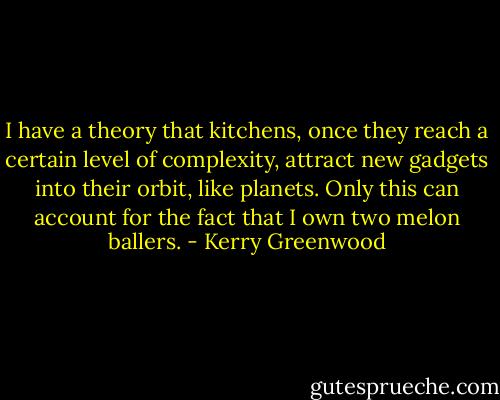 I have a theory that kitchens, once they reach a certain level of complexity, attract new gadgets into their orbit, like planets. Only this can account for the fact that I own two melon ballers. - Kerry Greenwood