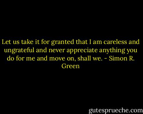 Let us take it for granted that I am careless and ungrateful and never appreciate anything you do for me and move on, shall we. - Simon R. Green