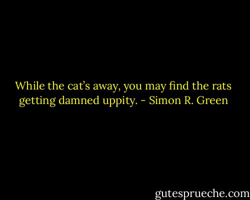 While the cat’s away, you may find the rats getting damned uppity. - Simon R. Green