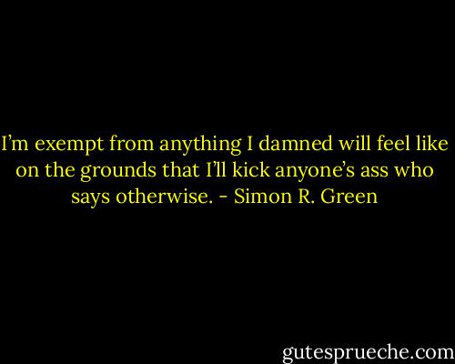 I’m exempt from anything I damned will feel like on the grounds that I’ll kick anyone’s ass who says otherwise. - Simon R. Green