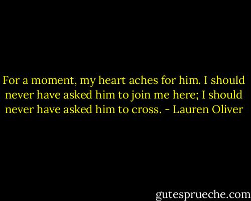 For a moment, my heart aches for him. I should never have asked him to join me here; I should<br />never have asked him to cross. - Lauren Oliver