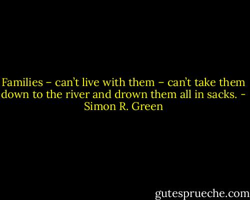 Families – can’t live with them – can’t take them down to the river and drown them all in sacks. - Simon R. Green