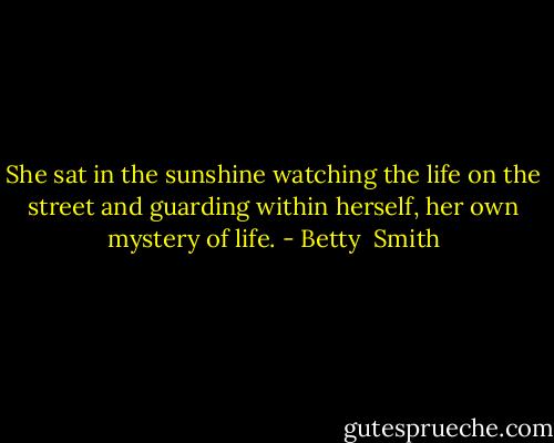 She sat in the sunshine watching the life on the street and guarding within herself, her own mystery of life. - Betty  Smith