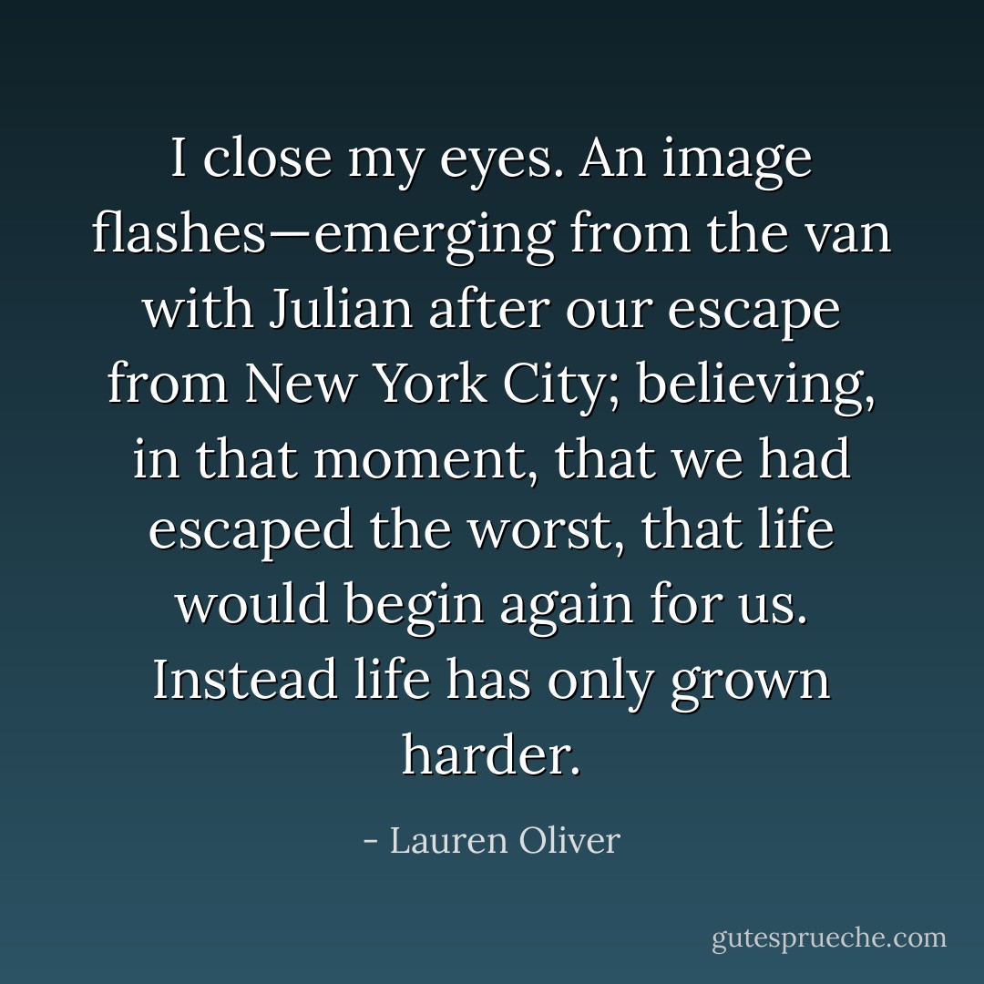 I close my eyes. An image flashes—emerging from the van with Julian after our escape from New York City; believing, in that moment, that we had escaped the worst, that life would begin again for us.<br />Instead life has only grown harder. - Lauren Oliver