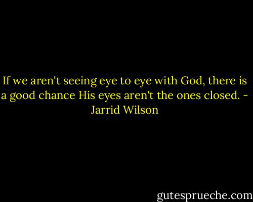 If we aren't seeing eye to eye with God, there is a good chance His eyes aren't the ones closed. - Jarrid Wilson