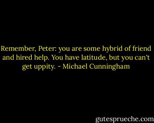 Remember, Peter: you are some hybrid of friend and hired help. You have latitude, but you can't get uppity. - Michael Cunningham