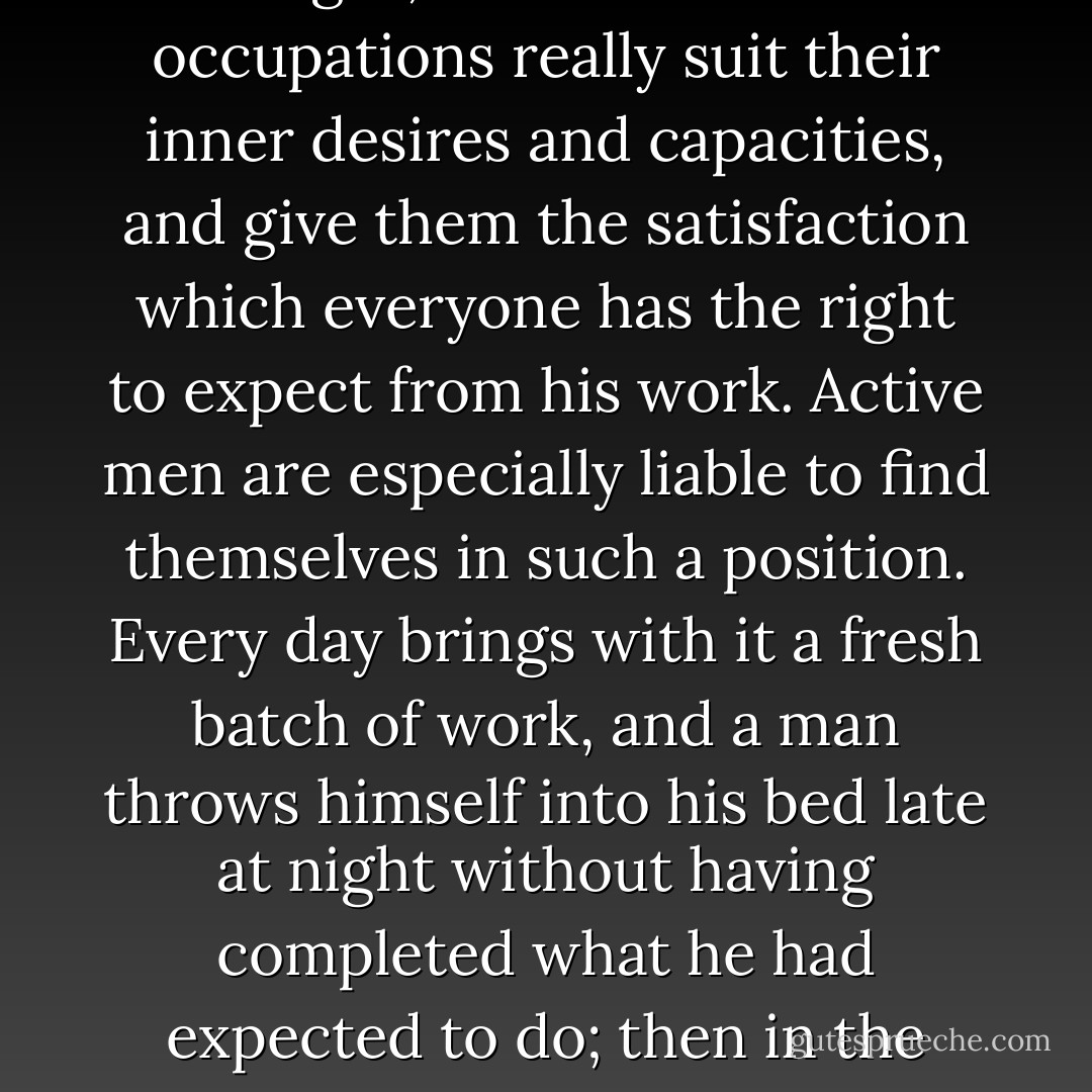 It often happens that men pull in a certain political, social, or familiar harness simply because they never have time to ask themselves whether the position they stand in and the work they accomplish are right; whether their occupations really suit their inner desires and capacities, and give them the satisfaction which everyone has the right to expect from his work. Active men are especially liable to find themselves in such a position. Every day brings with it a fresh batch of work, and a man throws himself into his bed late at night without having completed what he had expected to do; then in the morning he hurries to the unfinished task of the previous day. Life goes, and there is no time left to think, no time to consider the direction that one's life is taking. So it was with me. - Pyotr Kropotkin