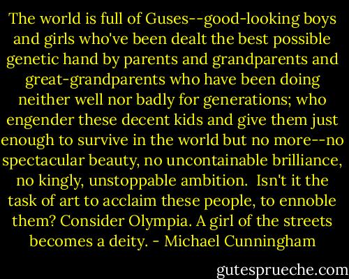 The world is full of Guses--good-looking boys and girls who've been dealt the best possible genetic hand by parents and grandparents and great-grandparents who have been doing neither well nor badly for generations; who engender these decent kids and give them just enough to survive in the world but no more--no spectacular beauty, no uncontainable brilliance, no kingly, unstoppable ambition.<br /><br />Isn't it the task of art to acclaim these people, to ennoble them? Consider Olympia. A girl of the streets becomes a deity. - Michael Cunningham