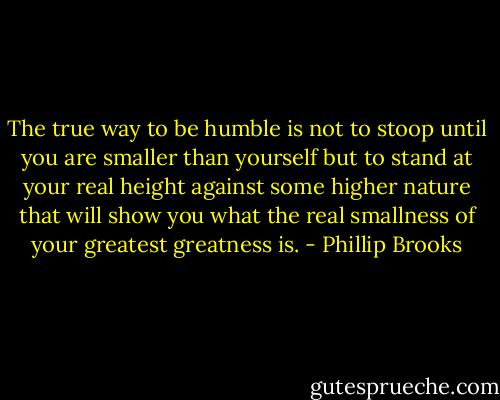 The true way to be humble is not to stoop until you are smaller than yourself but to stand at your real height against some higher nature that will show you what the real smallness of your greatest greatness is. - Phillip Brooks
