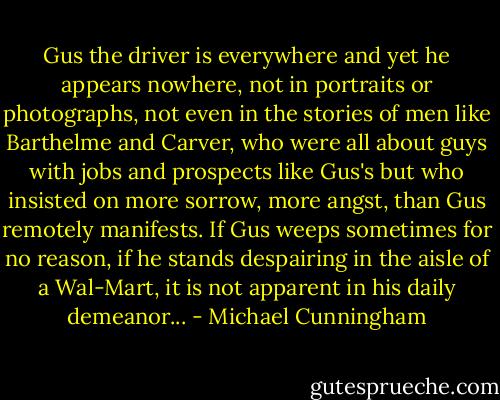Gus the driver is everywhere and yet he appears nowhere, not in portraits or photographs, not even in the stories of men like Barthelme and Carver, who were all about guys with jobs and prospects like Gus's but who insisted on more sorrow, more angst, than Gus remotely manifests. If Gus weeps sometimes for no reason, if he stands despairing in the aisle of a Wal-Mart, it is not apparent in his daily demeanor... - Michael Cunningham