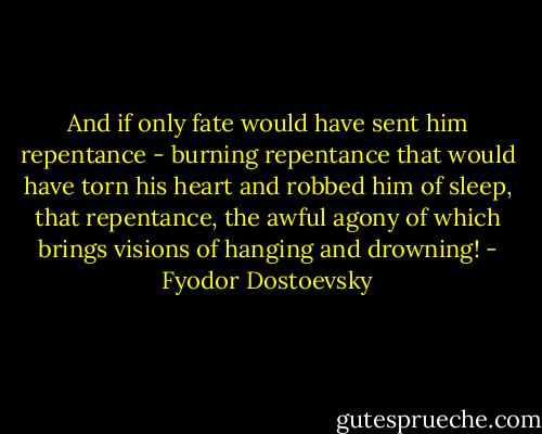 And if only fate would have sent him repentance - burning repentance that would have torn his heart and robbed him of sleep, that repentance, the awful agony of which brings visions of hanging and drowning! - Fyodor Dostoevsky