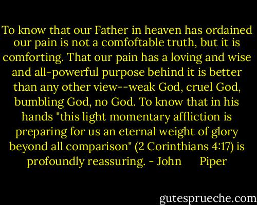 To know that our Father in heaven has ordained our pain is not a comfoftable truth, but it is comforting. That our pain has a loving and wise and all-powerful purpose behind it is better than any other view--weak God, cruel God, bumbling God, no God. To know that in his hands "this light momentary affliction is preparing for us an eternal weight of glory beyond all comparison" (2 Corinthians 4:17) is profoundly reassuring. - John      Piper