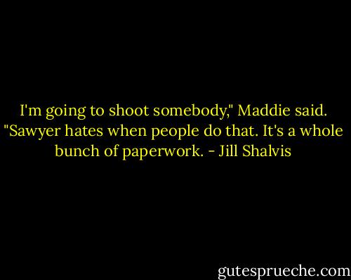 I'm going to shoot somebody," Maddie said.<br />"Sawyer hates when people do that. It's a whole bunch of paperwork. - Jill Shalvis
