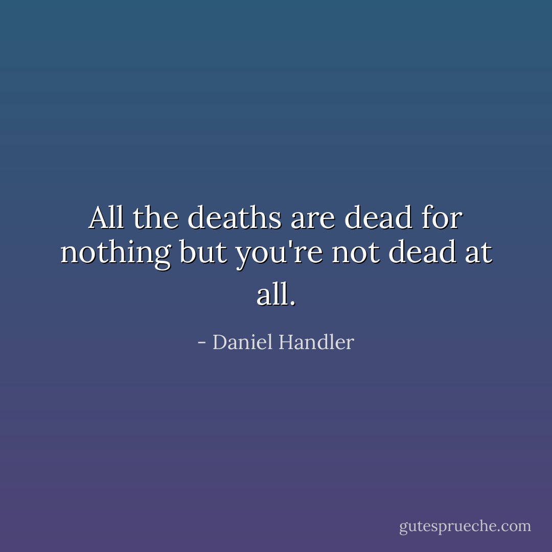All the deaths are dead for nothing but you're not dead at all. - Daniel Handler