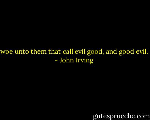 woe unto them that call evil good, and good evil. - John Irving