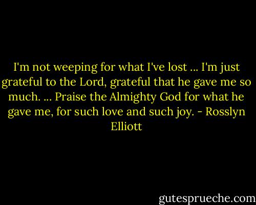 I'm not weeping for what I've lost ... I'm just grateful to the Lord, grateful that he gave me so much. ... Praise the Almighty God for what he gave me, for such love and such joy. - Rosslyn Elliott