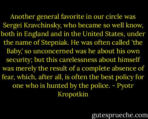 Another general favorite in our circle was Sergei Kravchinsky, who became so well know, both in England and in the United States, under the name of Stepniak. He was often called 'the Baby,' so unconcerned was he about his own security; but this carelessness about himself was merely the result of a complete absence of fear, which, after all, is often the best policy for one who is hunted by the police. - Pyotr Kropotkin