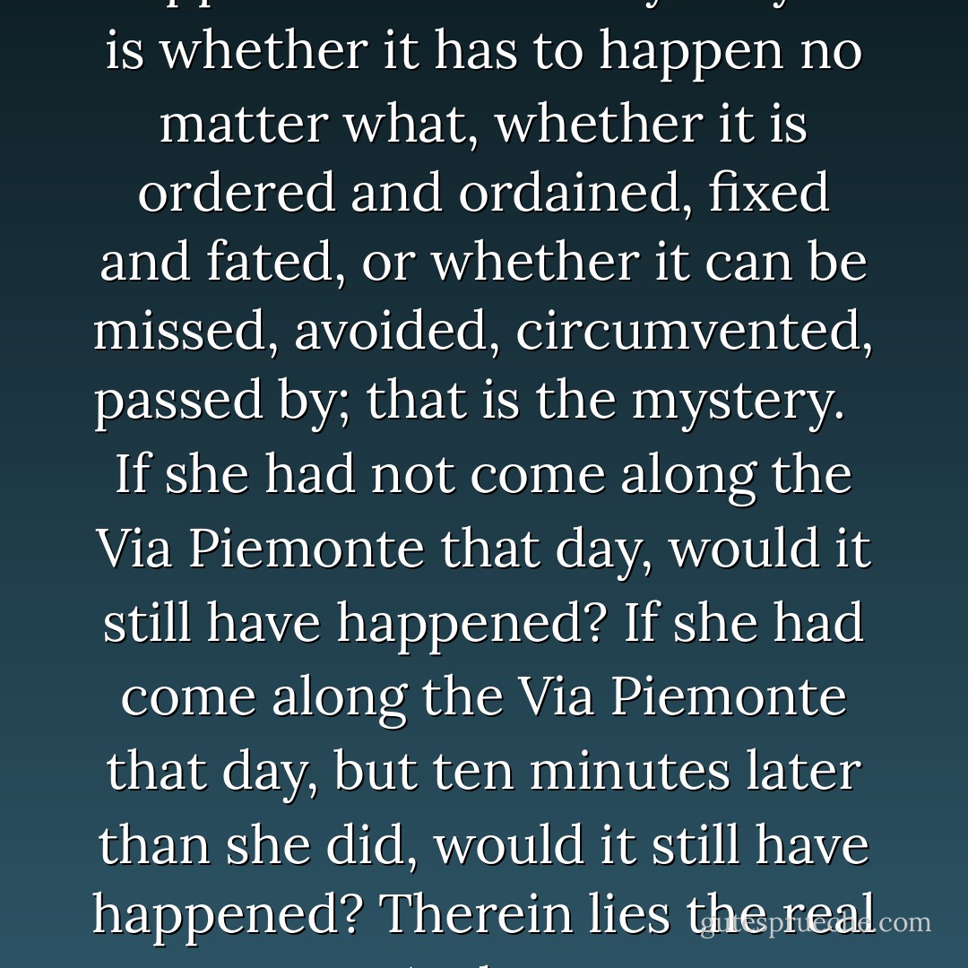 Every life is a mystery. And every story of every life is a mystery. But it is not what happens that is the mystery. It is whether it has to happen no matter what, whether it is ordered and ordained, fixed and fated, or whether it can be missed, avoided, circumvented, passed by; that is the mystery.<br /> <br />If she had not come along the Via Piemonte that day, would it still have happened? If she had come along the Via Piemonte that day, but ten minutes later than she did, would it still have happened? Therein lies the real mystery. And no one ever knows, and no one ever will.<br /><br />("For The Rest Of Her Life") - Cornell Woolrich
