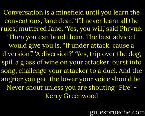 Conversation is a minefield until you learn the conventions, Jane dear.’<br />‘I’ll never learn all the rules,’ muttered Jane.<br />‘Yes, you will,’ said Phryne. ‘Then you can bend them. The best advice I would give you is, “If under attack, cause a diversion”.’<br />‘A diversion?’<br />‘Yes, trip over the dog, spill a glass of wine on your attacker, burst into song, challenge your attacker to a duel. And the angrier you get, the lower your voice should be. Never shout unless you are shouting “Fire! - Kerry Greenwood