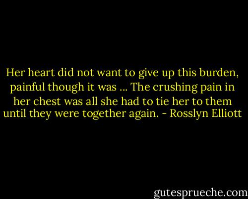 Her heart did not want to give up this burden, painful though it was ... The crushing pain in her chest was all she had to tie her to them until they were together again. - Rosslyn Elliott