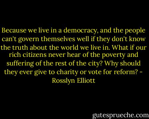 Because we live in a democracy, and the people can't govern themselves well if they don't know the truth about the world we live in. What if our rich citizens never hear of the poverty and suffering of the rest of the city? Why should they ever give to charity or vote for reform? - Rosslyn Elliott