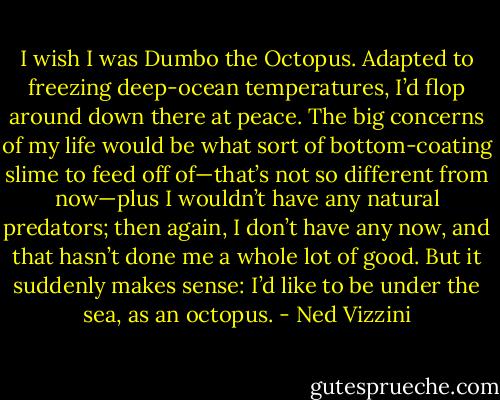 I wish I was Dumbo the Octopus. Adapted to freezing deep-ocean temperatures, I’d flop around down there at<br />peace. The big concerns of my life would be what sort of bottom-coating slime to feed off of—that’s not so different from now—plus I wouldn’t have<br />any natural predators; then again, I don’t have any now, and that hasn’t done me a whole lot of good. But it suddenly makes sense: I’d like to be<br />under the sea, as an octopus. - Ned Vizzini
