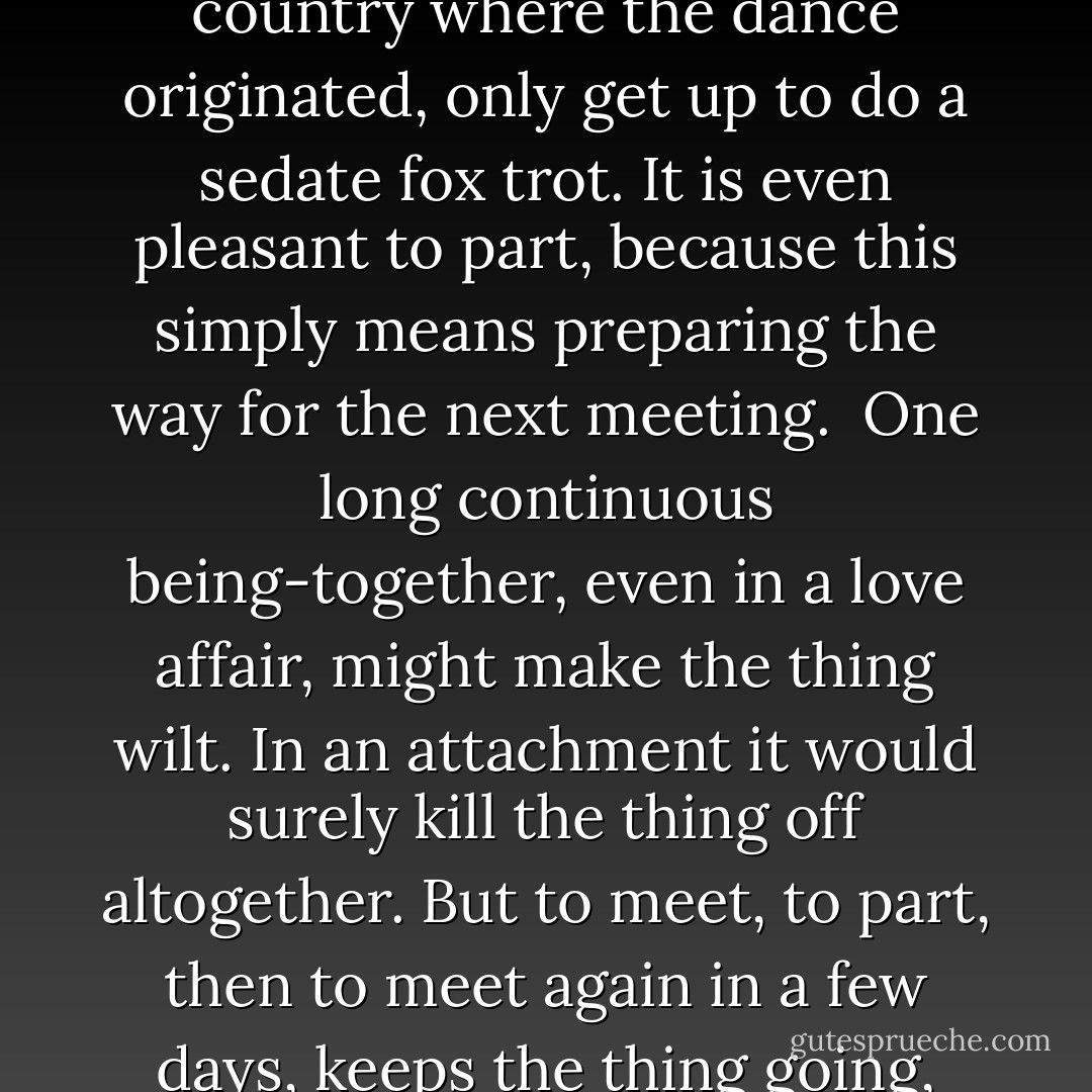 An attachment grew up. What is an attachment? It is the most difficult of all the human interrelationships to explain, because it is the vaguest, the most impalpable. It has all the good points of love, and none of its drawbacks. No jealousy, no quarrels, no greed to possess, no fear of losing possession, no hatred (which is very much a part of love), no surge of passion and no hangover afterward. It never reaches the heights, and it never reaches the depths.<br /><br />As a rule it comes on subtly. As theirs did. As a rule the two involved are not even aware of it at first. As they were not. As a rule it only becomes noticeable when it is interrupted in some way, or broken off by circumstances. As theirs was. In other words, its presence only becomes known in its absence. It is only missed after it stops. While it is still going on, little thought is given to it, because little thought needs to be.<br /><br />It is pleasant to meet, it is pleasant to be together. To put your shopping packages down on a little wire-backed chair at a little table at a sidewalk cafe, and sit down and have a vermouth with someone who has been waiting there for you. And will be waiting there again tomorrow afternoon. Same time, same table, same sidewalk cafe. Or to watch Italian youth going through the gyrations of the latest dance craze in some inexpensive indigenous night-place-while you, who come from the country where the dance originated, only get up to do a sedate fox trot. It is even pleasant to part, because this simply means preparing the way for the next meeting.<br /><br />One long continuous being-together, even in a love affair, might make the thing wilt. In an attachment it would surely kill the thing off altogether. But to meet, to part, then to meet again in a few days, keeps the thing going, encourages it to flower.<br /><br />And yet it requires a certain amount of vanity, as love does; a desire to please, to look one's best, to elicit compliments. It inspires a certain amount of flirtation, for the two are of opposite sex. A wink of understanding over the rim of a raised glass, a low-voiced confidential aside about something and the smile of intimacy that answers it, a small impromptu gift - a necktie on the one part because of an accidental spill on the one he was wearing, or of a small bunch of flowers on the other part because of the color of the dress she has on.<br /><br />So it goes.<br /><br />And suddenly they part, and suddenly there's a void, and suddenly they discover they have had an attachment.<br /><br />Rome passed into the past, and became New York.<br /><br />Now, if they had never come together again, or only after a long time and in different circumstances, then the attachment would have faded and died. But if they suddenly do come together again - while the sharp sting of missing one another is still smarting - then the attachment will revive full force, full strength. But never again as merely an attachment. It has to go on from there, it has to build, to pick up speed. And sometimes it is so glad to be brought back again that it makes the mistake of thinking it is love.<br /><br />("For The Rest Of Her Life") - Cornell Woolrich