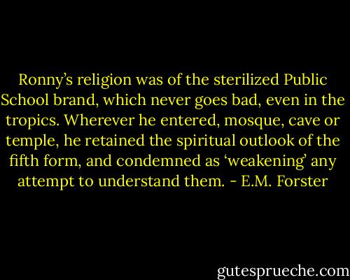 Ronny’s religion was of the sterilized Public School brand, which never goes bad, even in the tropics. Wherever he entered, mosque, cave or temple, he retained the spiritual outlook of the fifth form, and condemned as ‘weakening’ any attempt to understand them. - E.M. Forster