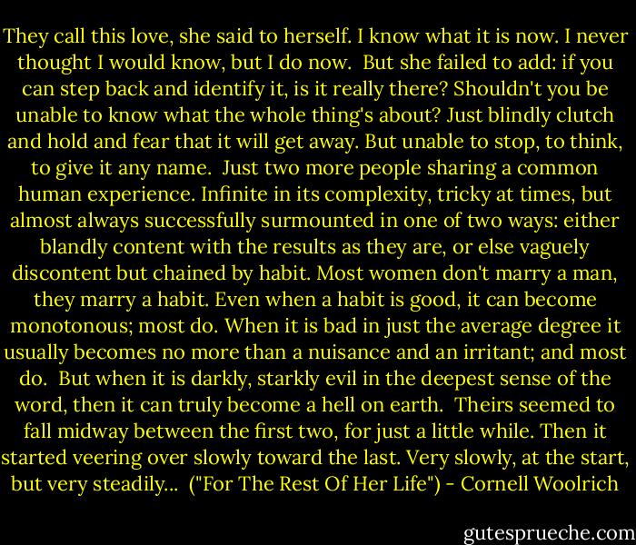 They call this love, she said to herself. I know what it is now. I never thought I would know, but I do now.<br /><br />But she failed to add: if you can step back and identify it, is it really there? Shouldn't you be unable to know what the whole thing's about? Just blindly clutch and hold and fear that it will get away. But unable to stop, to think, to give it any name.<br /><br />Just two more people sharing a common human experience. Infinite in its complexity, tricky at times, but almost always successfully surmounted in one of two ways: either blandly content with the results as they are, or else vaguely discontent but chained by habit. Most women don't marry a man, they marry a habit. Even when a habit is good, it can become monotonous; most do. When it is bad in just the average degree it usually becomes no more than a nuisance and an irritant; and most do.<br /><br />But when it is darkly, starkly evil in the deepest sense of the word, then it can truly become a hell on earth.<br /><br />Theirs seemed to fall midway between the first two, for just a little while. Then it started veering over slowly toward the last. Very slowly, at the start, but very steadily...<br /><br />("For The Rest Of Her Life") - Cornell Woolrich