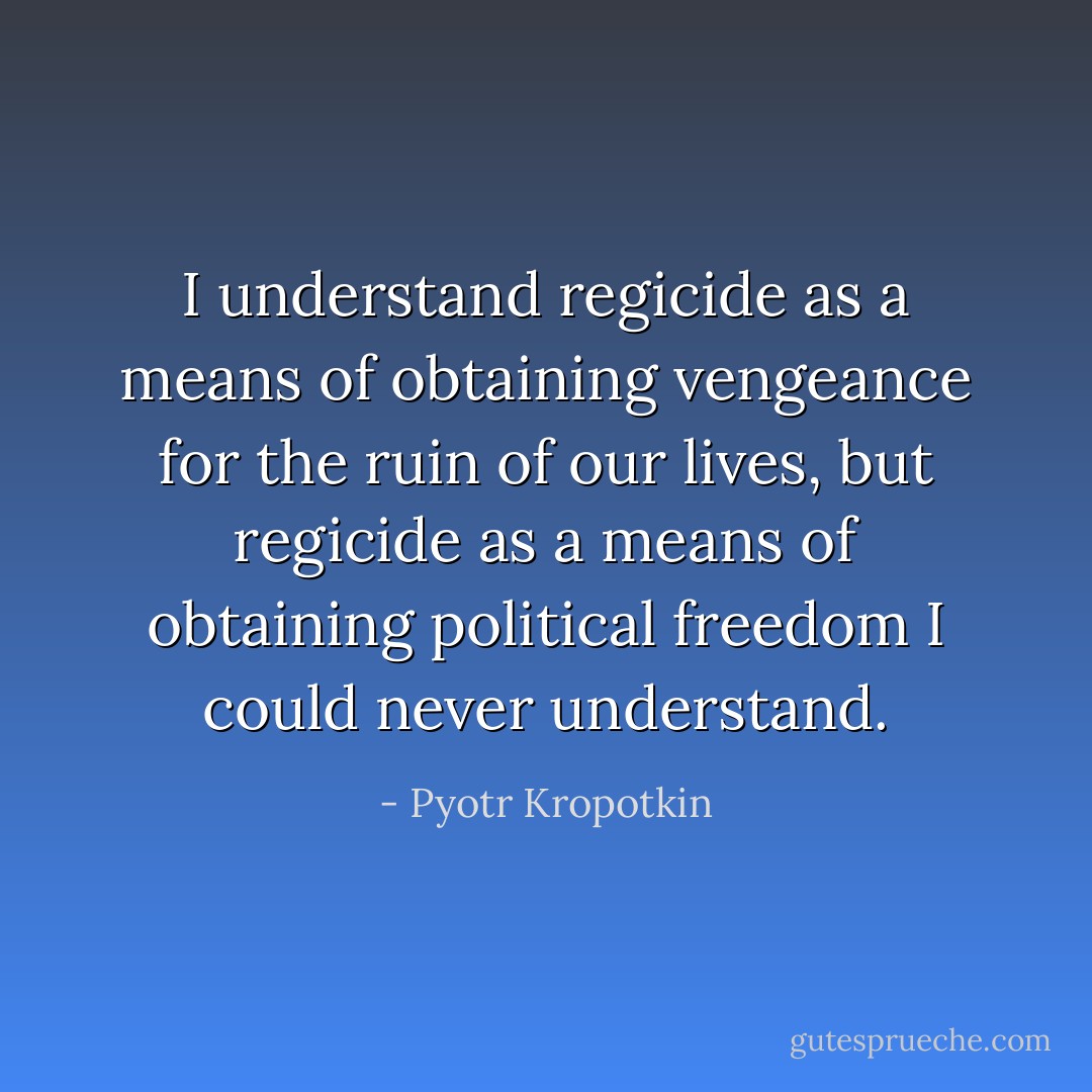 I understand regicide as a means of obtaining vengeance for the ruin of our lives, but regicide as a means of obtaining political freedom I could never understand. - Pyotr Kropotkin