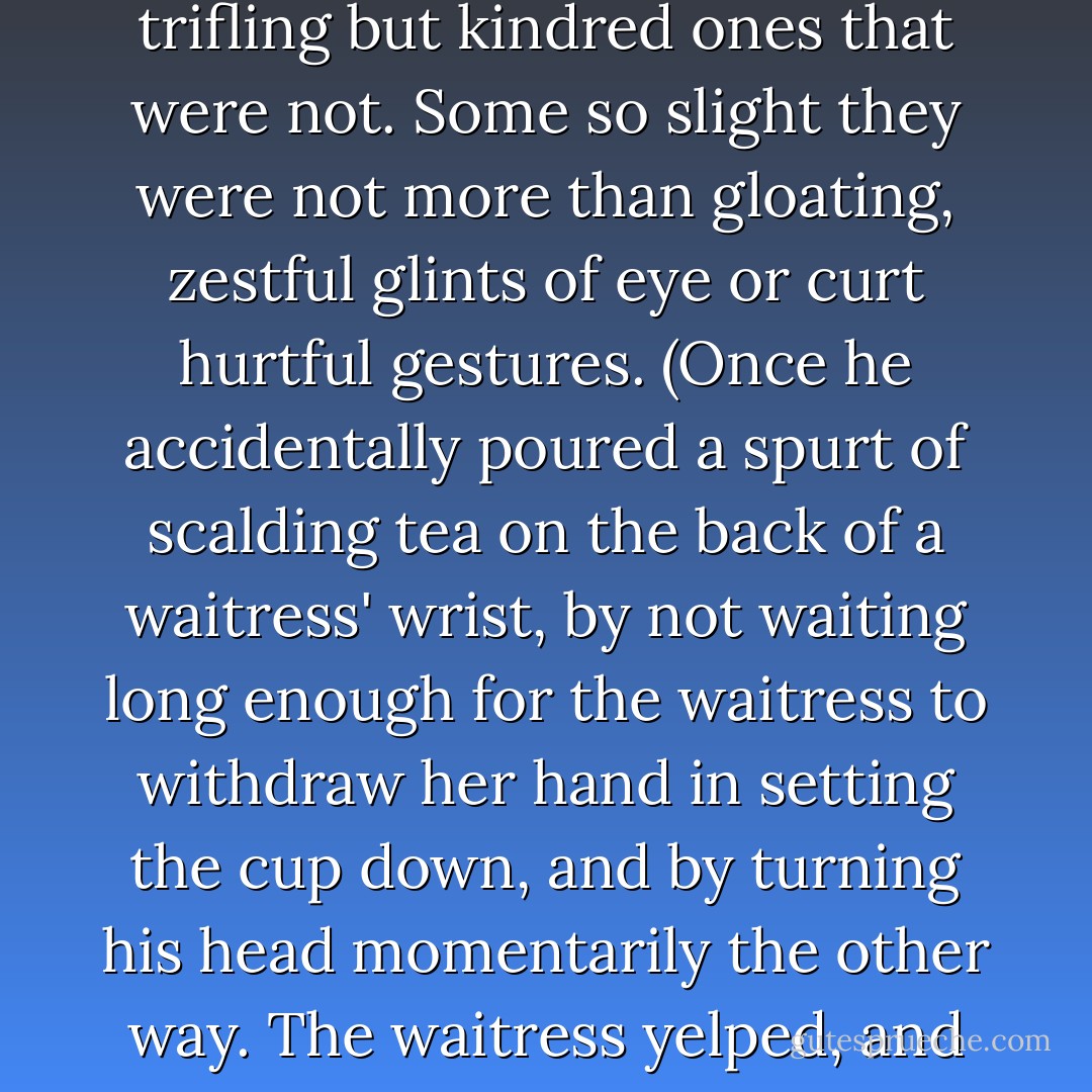 Here the first of the things that happened, happened. The first of the things important enough to notice and to remember afterward, among a great many trifling but kindred ones that were not. Some so slight they were not more than gloating, zestful glints of eye or curt hurtful gestures. (Once he accidentally poured a spurt of scalding tea on the back of a waitress' wrist, by not waiting long enough for the waitress to withdraw her hand in setting the cup down, and by turning his head momentarily the other way. The waitress yelped, and he apologized, but he showed his teeth as he did so, and you don't show your teeth in remorse). - Cornell Woolrich