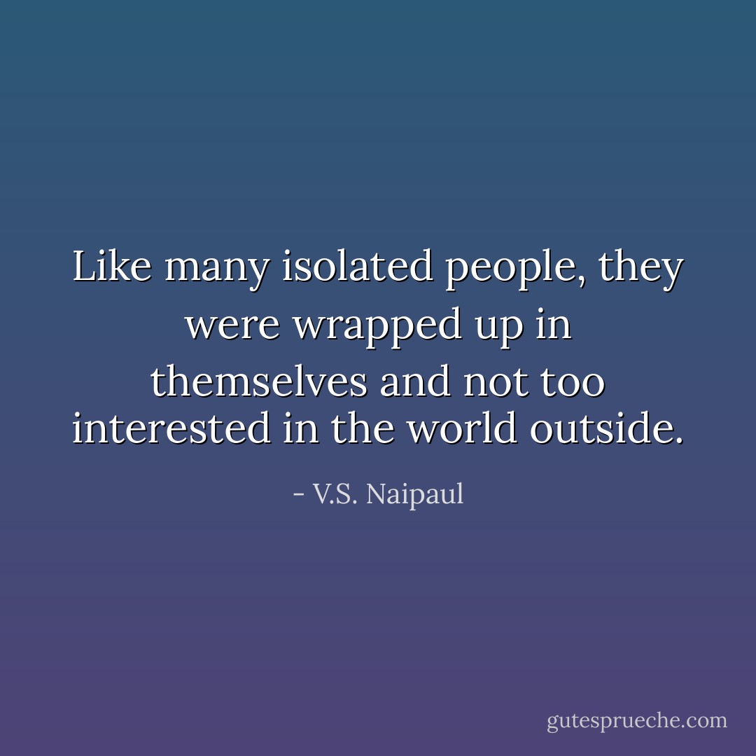 Like many isolated people, they were wrapped up in themselves and not too interested in the world outside. - V.S. Naipaul