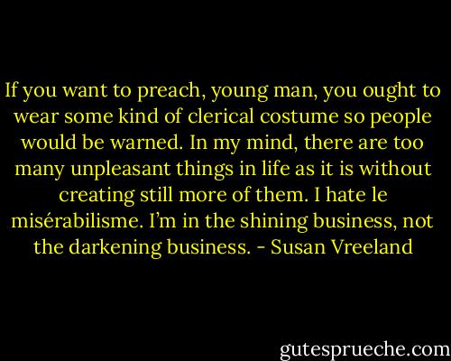 If you want to preach, young man, you ought to wear some kind of clerical costume so people would be warned. In my mind, there are too many unpleasant things in life as it is without creating still more of them. I hate le misérabilisme. I’m in the shining business, not the darkening business. - Susan Vreeland