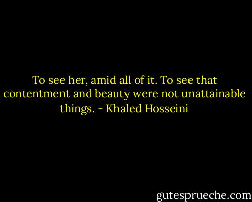 To see her, amid all of it. To see that contentment and beauty were not unattainable things. - Khaled Hosseini