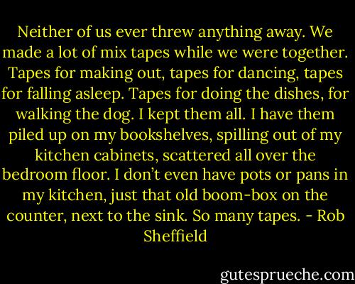 Neither of us ever threw anything away. We made<br />a lot of mix tapes while we were together. Tapes for making out, tapes for dancing, tapes for falling asleep. Tapes for doing the dishes, for walking<br />the dog. I kept them all. I have them piled up on my bookshelves, spilling out of my kitchen cabinets, scattered all over the bedroom floor. I don’t<br />even have pots or pans in my kitchen, just that old boom-box on the counter, next to the sink. So many tapes. - Rob Sheffield
