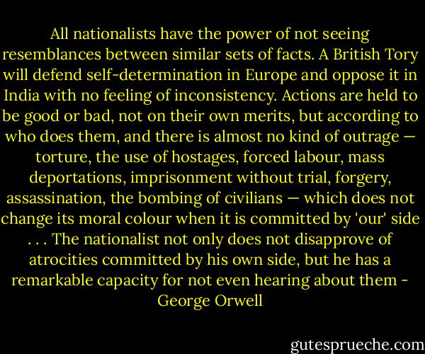 All nationalists have the power of not seeing resemblances between similar sets of facts. A British Tory will defend self-determination in Europe and oppose it in India with no feeling of inconsistency. Actions are held to be good or bad, not on their own merits, but according to who does them, and there is almost no kind of outrage — torture, the use of hostages, forced labour, mass deportations, imprisonment without trial, forgery, assassination, the bombing of civilians — which does not change its moral colour when it is committed by 'our' side . . . The nationalist not only does not disapprove of atrocities committed by his own side, but he has a remarkable capacity for not even hearing about them - George Orwell