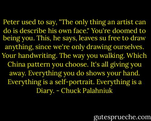 Peter used to say, "The only thing an artist can do is describe his own face." You're doomed to being you. This, he says, leaves su free to draw anything, since we're only drawing ourselves. Your handwriting. The way you walking. Which China pattern you choose. It's all giving you away. Everything you do shows your hand. Everything is a self-portrait. Everything is a Diary. - Chuck Palahniuk