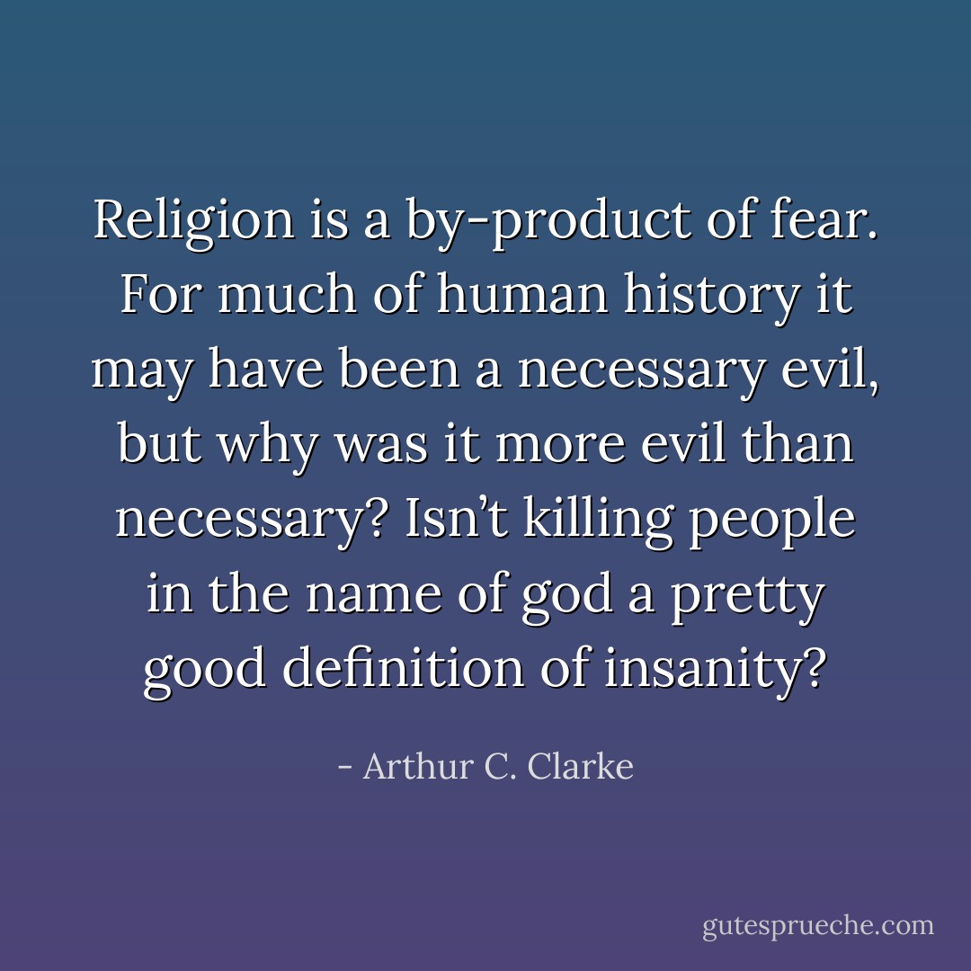 Religion is a by-product of fear. For much of human history it may have been a necessary evil, but why was it more evil than necessary? Isn’t killing people in the name of god a pretty good definition of insanity? - Arthur C. Clarke