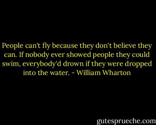 People can't fly because they don't believe they can. If nobody ever showed people they could swim, everybody'd drown if they were dropped into the water. - William Wharton