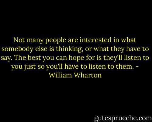 Not many people are interested in what somebody else is thinking, or what they have to say. The best you can hope for is they'll listen to you just so you'll have to listen to them. - William Wharton
