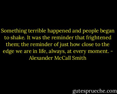 Something terrible happened and people began to shake. It was the reminder that frightened them; the reminder of just how close to the edge we are in life, always, at every moment. - Alexander McCall Smith