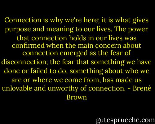 Connection is why we're here; it is what gives purpose and meaning to our lives. The power that connection holds in our lives was confirmed when the main concern about connection emerged as the fear of disconnection; the fear that something we have done or failed to do, something about who we are or where we come from, has made us unlovable and unworthy of connection. - Brené Brown