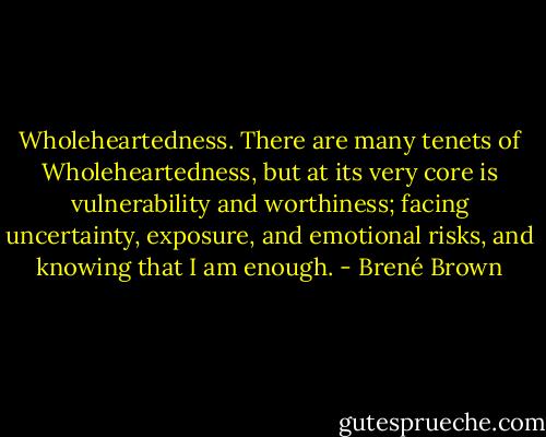 Wholeheartedness. There are many tenets of Wholeheartedness, but at its very core is vulnerability and worthiness; facing uncertainty, exposure, and emotional risks, and knowing that I am enough. - Brené Brown