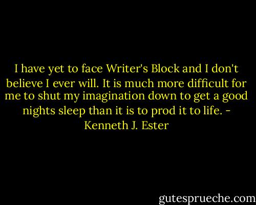 I have yet to face Writer's Block and I don't believe I ever will. It is much more difficult for me to shut my imagination down to get a good nights sleep than it is to prod it to life. - Kenneth J. Ester