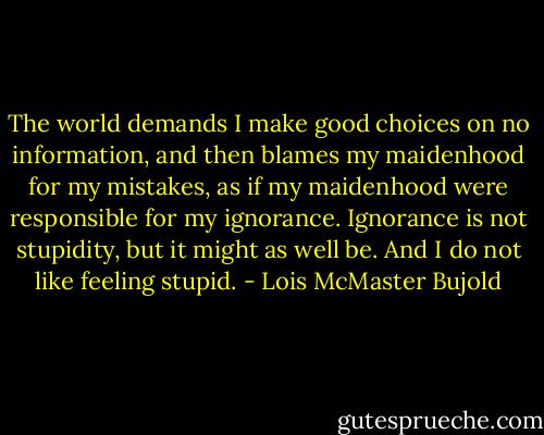 The world demands I make good choices on no information, and then blames my maidenhood for my mistakes, as if my maidenhood were responsible for my ignorance. Ignorance is not stupidity, but it might as well be. And I do not like feeling stupid. - Lois McMaster Bujold