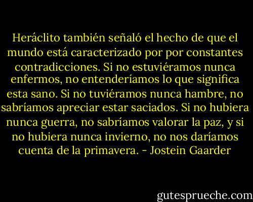 Heráclito también señaló el hecho de que el mundo está caracterizado por por constantes contradicciones. Si no estuviéramos nunca enfermos, no entenderíamos lo que significa esta sano. Si no tuviéramos nunca hambre, no sabríamos apreciar estar saciados. Si no hubiera nunca guerra, no sabríamos valorar la paz, y si no hubiera nunca invierno, no nos daríamos cuenta de la primavera. - Jostein Gaarder