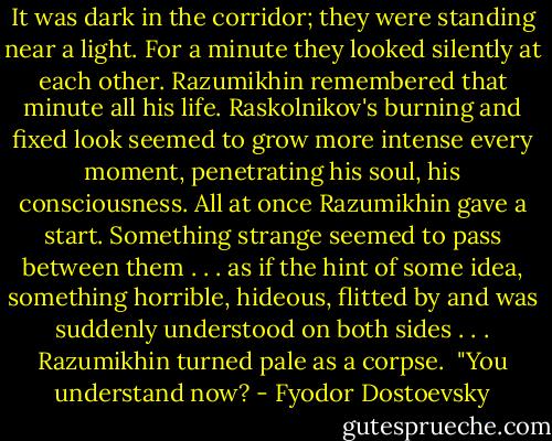 It was dark in the corridor; they were standing near a light. For a minute they looked silently at each other. Razumikhin remembered that minute all his life. Raskolnikov's burning and fixed look seemed to grow more intense every moment, penetrating his soul, his consciousness. All at once Razumikhin gave a start. Something strange seemed to pass between them . . . as if the hint of some idea, something horrible, hideous, flitted by and was suddenly understood on both sides . . . Razumikhin turned pale as a corpse.<br /> "You understand now? - Fyodor Dostoevsky