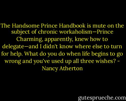 The Handsome Prince Handbook is mute on the subject of chronic workaholism—Prince Charming, apparently, knew how to delegate—and I didn't know where else to turn for help. What do you do when life begins to go wrong and you've used up all three wishes? - Nancy Atherton