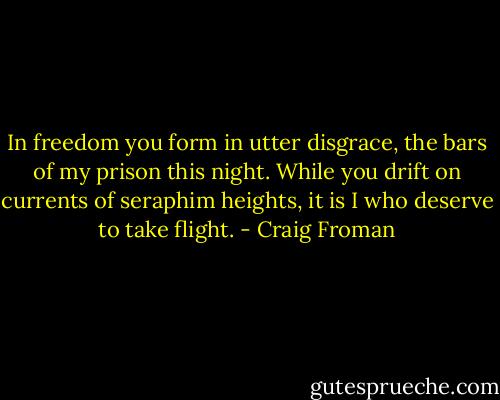 In freedom you form in utter disgrace,<br />the bars of my prison this night.<br />While you drift on currents of seraphim heights,<br />it is I who deserve to take flight. - Craig Froman